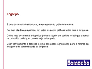 Logotipo


É uma assinatura institucional, a representação gráfica da marca.

Por isso ela deverá aparecer em todas as peças gráficas feitas para a empresa.

Como toda assinatura, o logotipo precisa seguir um padrão visual que a torna
reconhecida onde quer que ela seja estampada.

Usar corretamente o logotipo é uma das ações obrigatórias para o reforço da
imagem e da personalidade da empresa.
 
