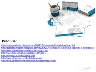 Pesquisa:
http://propagandaniel.blogspot.com/2009/12/manual-de-identidade-visual.html
http://gestaodaimagem.wordpress.com/2008/12/04/identidade-corporativa-papelaria-e-sinalizacao/
http://www.discodesign.com.br/conteudo_goc.htm
http://www.flickr.com/photos/lucazevedo/page4/
http://mservice.eu/maia/grafico.html
http://www.istrata.com.br/identidade-visual/
http://www.carloshps.com.br/manual-de-identidade-visual/


                                                                                                      16
                                                                                         DCV 2010/2011
                                                                             A professora Gisela Loureiro
 