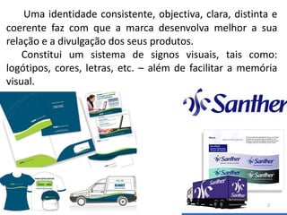 Uma identidade consistente, objectiva, clara, distinta e
coerente faz com que a marca desenvolva melhor a sua
relação e a divulgação dos seus produtos.
    Constitui um sistema de signos visuais, tais como:
logótipos, cores, letras, etc. – além de facilitar a memória
visual.




                                                         2
 