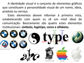 A identidade visual é o conjunto de elementos gráficos
que constituem a personalidade visual de um nome, ideia,
produto ou serviço.
     Estes elementos devem informar à primeira vista,
estabelecendo com quem os vê um nível ideal de
comunicação. Basicamente são quatro estes elementos
institucionais: símbolo, logótipo, cores e alfabeto.




                                                        4
 