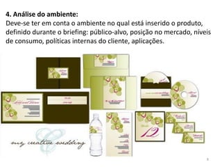 4. Análise do ambiente:
Deve-se ter em conta o ambiente no qual está inserido o produto,
definido durante o briefing: público-alvo, posição no mercado, níveis
de consumo, políticas internas do cliente, aplicações.




                                                                   8
 
