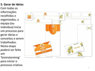 5. Gerar de Ideias
Com todas as
informações
recolhidas e
organizadas, a
equipa (ou
indivíduo) inicia
um processo para
gerar ideias e
conceitos a serem
trabalhados.
Nesta etapa
poderá ser feito
um
‘brainstorming’
para iniciar o
processo criativo.
                     9
 