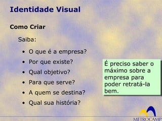 Identidade Visual
Saiba:
Como Criar
• O que é a empresa?
• Por que existe?
• Qual objetivo?
• Para que serve?
• A quem se destina?
• Qual sua história?
É preciso saber o
máximo sobre a
empresa para
poder retratá-la
bem.
É preciso saber o
máximo sobre a
empresa para
poder retratá-la
bem.
 