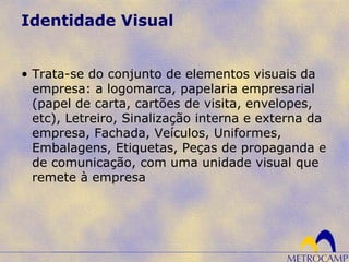 Identidade Visual
• Trata-se do conjunto de elementos visuais da
empresa: a logomarca, papelaria empresarial
(papel de carta, cartões de visita, envelopes,
etc), Letreiro, Sinalização interna e externa da
empresa, Fachada, Veículos, Uniformes,
Embalagens, Etiquetas, Peças de propaganda e
de comunicação, com uma unidade visual que
remete à empresa
 