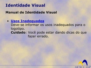 Identidade Visual
Manual de Identidade Visual
• Usos Inadequados
Deve-se informar os usos inadequados para o
logotipo.
Cuidado: Você pode estar dando dicas do que
fazer errado.
 