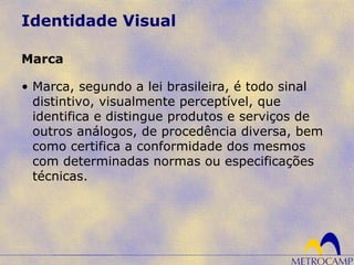 Identidade Visual
• Marca, segundo a lei brasileira, é todo sinal
distintivo, visualmente perceptível, que
identifica e distingue produtos e serviços de
outros análogos, de procedência diversa, bem
como certifica a conformidade dos mesmos
com determinadas normas ou especificações
técnicas.
Marca
 