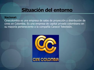 Situación del entorno
Nacional:
Cinecolombia es una empresa de salas de proyección y distribución de
cines en Colombia. Es una empresa de capital privado colombiano en
su mayoría perteneciente a la compañía Caracol Televisión.
 