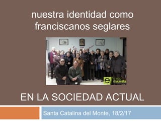 nuestra identidad como
franciscanos seglares
EN LA SOCIEDAD ACTUAL
Santa Catalina del Monte, 18/2/17
 
