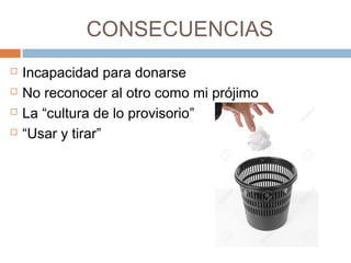 CONSECUENCIAS
 Incapacidad para donarse
 No reconocer al otro como mi prójimo
 La “cultura de lo provisorio”
 “Usar y tirar”
 