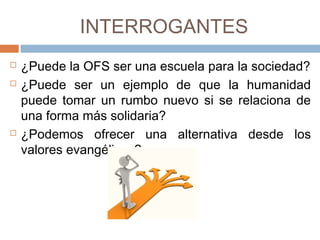 INTERROGANTES
 ¿Puede la OFS ser una escuela para la sociedad?
 ¿Puede ser un ejemplo de que la humanidad
puede tomar un rumbo nuevo si se relaciona de
una forma más solidaria?
 ¿Podemos ofrecer una alternativa desde los
valores evangélicos?
 
