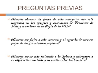 PREGUNTAS PREVIAS
 ¿Queréis abrazar la forma de vida evangélica que está
inspirada en los ejemplos y enseñanzas de Francisco de
Asís y se contiene en la Regla de la OFS?
 ¿Queréis ser fieles a esta vocación y al espíritu de servicio
propio de los franciscanos seglares?
 ¿Queréis servir más fielmente a la Iglesia y entregaros a
su edificación constante y su misión entre los hombres?
 