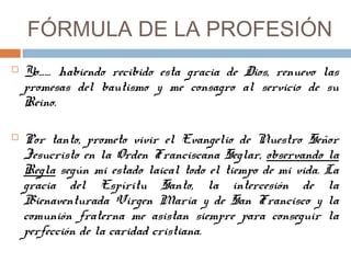 FÓRMULA DE LA PROFESIÓN
 Yo…… habiendo recibido esta gracia de Dios, renuevo las
promesas del bautismo y me consagro al servicio de su
Reino.
 Por tanto, prometo vivir el Evangelio de Nuestro Señor
Jesucristo en la Orden Franciscana Seglar, observando la
Regla según mi estado laical todo el tiempo de mi vida. La
gracia del Espíritu Santo, la intercesión de la
Bienaventurada Virgen María y de San Francisco y la
comunión fraterna me asistan siempre para conseguir la
perfección de la caridad cristiana.
 