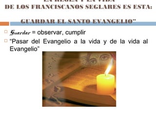 “LA REGLA Y LA VIDA
DE LOS FRANCISCANOS SEGLARES ES ESTA:
GUARDAR EL SANTO EVANGELIO”
 Guardar = observar, cumplir
 “Pasar del Evangelio a la vida y de la vida al
Evangelio”
 