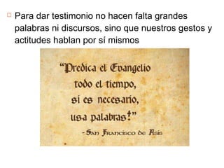  Para dar testimonio no hacen falta grandes
palabras ni discursos, sino que nuestros gestos y
actitudes hablan por sí mismos
 