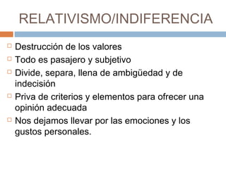 RELATIVISMO/INDIFERENCIA
 Destrucción de los valores
 Todo es pasajero y subjetivo
 Divide, separa, llena de ambigüedad y de
indecisión
 Priva de criterios y elementos para ofrecer una
opinión adecuada
 Nos dejamos llevar por las emociones y los
gustos personales.
 