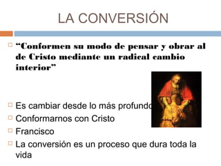 LA CONVERSIÓN
 “Conformen su modo de pensar y obrar al
de Cristo mediante un radical cambio
interior” 
 Es cambiar desde lo más profundo
 Conformarnos con Cristo
 Francisco
 La conversión es un proceso que dura toda la
vida
 