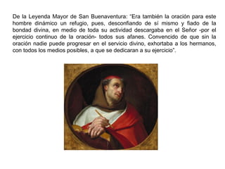De la Leyenda Mayor de San Buenaventura: “Era también la oración para este
hombre dinámico un refugio, pues, desconfiando de sí mismo y fiado de la
bondad divina, en medio de toda su actividad descargaba en el Señor -por el
ejercicio continuo de la oración- todos sus afanes. Convencido de que sin la
oración nadie puede progresar en el servicio divino, exhortaba a los hermanos,
con todos los medios posibles, a que se dedicaran a su ejercicio”.
 