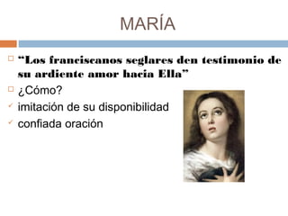 MARÍA
 “Los franciscanos seglares den testimonio de
su ardiente amor hacia Ella”
 ¿Cómo?
 imitación de su disponibilidad
 confiada oración
 