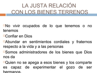LA JUSTA RELACIÓN
CON LOS BIENES TERRENOS
 
No vivir ocupados de lo que tenemos o no
tenemos
Confiar en Dios
Abundar en sentimientos cordiales y fraternos
respecto a la vida y a las personas
Somos administradores de los bienes que Dios
nos da
Quien no se apega a esos bienes y los comparte
es capaz de experimentar el gozo de ser
 