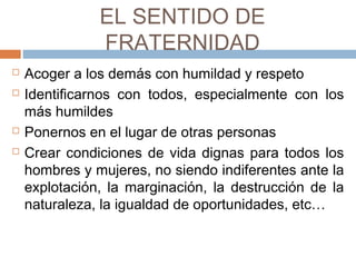 EL SENTIDO DE
FRATERNIDAD
 Acoger a los demás con humildad y respeto
 Identificarnos con todos, especialmente con los
más humildes
 Ponernos en el lugar de otras personas
 Crear condiciones de vida dignas para todos los
hombres y mujeres, no siendo indiferentes ante la
explotación, la marginación, la destrucción de la
naturaleza, la igualdad de oportunidades, etc…
 