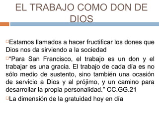 EL TRABAJO COMO DON DE
DIOS
Estamos llamados a hacer fructificar los dones que
Dios nos da sirviendo a la sociedad
“Para San Francisco, el trabajo es un don y el
trabajar es una gracia. El trabajo de cada día es no
sólo medio de sustento, sino también una ocasión
de servicio a Dios y al prójimo, y un camino para
desarrollar la propia personalidad.” CC.GG.21
La dimensión de la gratuidad hoy en día
 