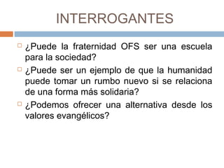 INTERROGANTES
 ¿Puede la fraternidad OFS ser una escuela
para la sociedad?
 ¿Puede ser un ejemplo de que la humanidad
puede tomar un rumbo nuevo si se relaciona
de una forma más solidaria?
 ¿Podemos ofrecer una alternativa desde los
valores evangélicos?
 