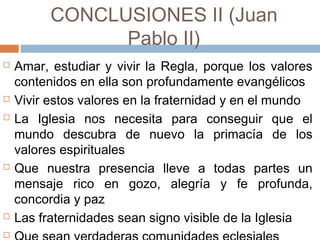 CONCLUSIONES II (Juan
Pablo II)
 Amar, estudiar y vivir la Regla, porque los valores
contenidos en ella son profundamente evangélicos
 Vivir estos valores en la fraternidad y en el mundo
 La Iglesia nos necesita para conseguir que el
mundo descubra de nuevo la primacía de los
valores espirituales
 Que nuestra presencia lleve a todas partes un
mensaje rico en gozo, alegría y fe profunda,
concordia y paz
 Las fraternidades sean signo visible de la Iglesia

 