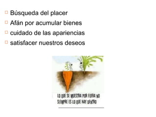  Búsqueda del placer
 Afán por acumular bienes
 cuidado de las apariencias
 satisfacer nuestros deseos
 
