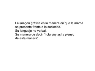 La imagen gráfica es la manera en que la marca
se presenta frente a la sociedad.
Su lenguaje no verbal.
Su manera de decir “hola soy así y pienso
de esta manera”.
 