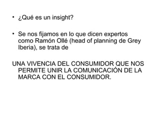 • ¿Qué es un insight?

• Se nos fijamos en lo que dicen expertos
  como Ramón Ollé (head of planning de Grey
  Iberia), se trata de

UNA VIVENCIA DEL CONSUMIDOR QUE NOS
 PERMITE UNIR LA COMUNICACIÓN DE LA
 MARCA CON EL CONSUMIDOR.
 