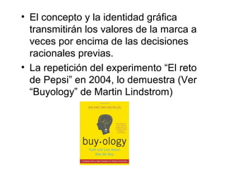 • El concepto y la identidad gráfica
  transmitirán los valores de la marca a
  veces por encima de las decisiones
  racionales previas.
• La repetición del experimento “El reto
  de Pepsi” en 2004, lo demuestra (Ver
  “Buyology” de Martin Lindstrom)
 