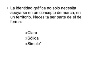 • La identidad gráfica no solo necesita
  apoyarse en un concepto de marca, en
  un territorio. Necesita ser parte de él de
  forma:

          »Clara
          »Sólida
          »Simple*
 