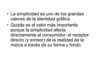 • La simplicidad es uno de los grandes
  valores de la identidad gráfica.
• Quizás es el valor más importante
  porque la simplicidad afecta
  directamente al consumidor: el receptor
  directo (y emisor) de la realidad de la
  marca a través de su forma y fondo.
 