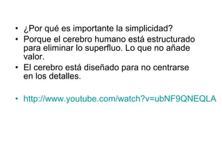 • ¿Por qué es importante la simplicidad?
• Porque el cerebro humano está estructurado
  para eliminar lo superfluo. Lo que no añade
  valor.
• El cerebro está diseñado para no centrarse
  en los detalles.

• http://www.youtube.com/watch?v=ubNF9QNEQLA
 