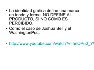 • La identidad gráfica define una marca
  en fondo y forma. NO DEFINE AL
  PRODUCTO, SI NO CÓMO ES
  PERCIBIDO.
• Como el caso de Joshua Bell y el
  WashingtonPost

• http://www.youtube.com/watch?v=hnOPu0_YW
 