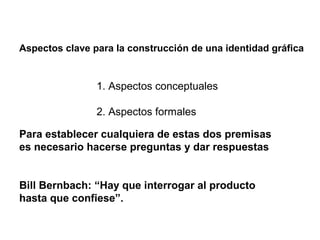 Aspectos clave para la construcción de una identidad gráfica


                1. Aspectos conceptuales

                2. Aspectos formales

Para establecer cualquiera de estas dos premisas
es necesario hacerse preguntas y dar respuestas


Bill Bernbach: “Hay que interrogar al producto
hasta que confiese”.
 