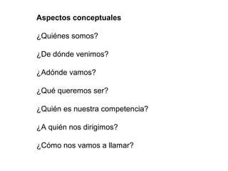 Aspectos conceptuales

¿Quiénes somos?

¿De dónde venimos?

¿Adónde vamos?

¿Qué queremos ser?

¿Quién es nuestra competencia?

¿A quién nos dirigimos?

¿Cómo nos vamos a llamar?
 