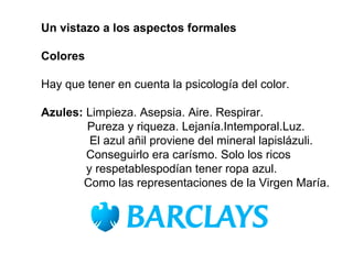 Un vistazo a los aspectos formales

Colores

Hay que tener en cuenta la psicología del color.

Azules: Limpieza. Asepsia. Aire. Respirar.
        Pureza y riqueza. Lejanía.Intemporal.Luz.
         El azul añil proviene del mineral lapislázuli.
        Conseguirlo era carísmo. Solo los ricos
        y respetablespodían tener ropa azul.
       Como las representaciones de la Virgen María.
 