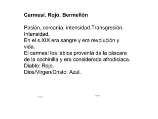 Carmesí. Rojo. Bermellón

Pasión, cercanía, intensidad.Transgresión.
Intensidad.
En el s.XIX era sangre y era revolución y
vida.
El carmesí los labios provenía de la cáscara
de la cochinilla y era considerada afrodisíaca.
Diablo: Rojo.
Dios/Virgen/Cristo: Azul.



                                      Para ver esta película, debe
                                     disponer de QuickTime™ y de
                                            un descompresor .
      Para ver esta película, debe
      disponer de QuickTime™ y de
            un descompresor .
 