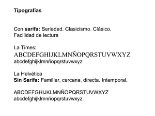 Tipografías


Con sarifa: Seriedad. Clasicismo. Clásico.
Facilidad de lectura

La Times:
ABCDEFGHIJKLMNÑOPQRSTUVWXYZ
abcdefghijklmnñopqrstuvwxyz

La Helvética
Sin Sarifa: Familiar, cercana, directa. Intemporal.

ABCDEFGHIJKLMNÑOPQRSTUVWXYZ
abcdefghijklmnñopqrstuvwxyz.
 
