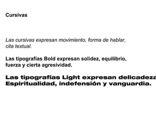 Cursivas



Las cursivas expresan movimiento, forma de hablar,
cita textual.

Las tipografías Bold expresan solidez, equilibrio,
fuerza y cierta agresividad.

Las tipografías Light expresan delicadeza
Espiritualidad, indefensión y vanguardia.
 