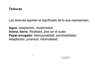 Texturas


Las texturas aportan el significado de lo que representan.

Agua: adaptación, modernidad.
Arena, tierra: Realidad, pies en el suelo
Papel arrugado: Atemporalidad, permeabilidad,
Adaptación, juventud, informalidad.



                Para ver esta película, debe
                disponer de QuickTime™ y de
                      un descompresor .




                                                Para ver esta película, debe
                                               disponer de QuickTime™ y de
                                                      un descompresor .
 