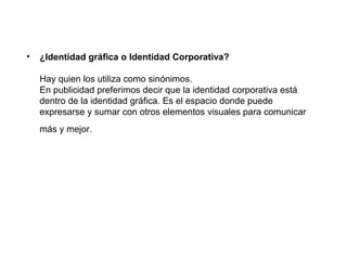 •   ¿Identidad gráfica o Identidad Corporativa?

    Hay quien los utiliza como sinónimos.
    En publicidad preferimos decir que la identidad corporativa está
    dentro de la identidad gráfica. Es el espacio donde puede
    expresarse y sumar con otros elementos visuales para comunicar
    más y mejor.
 