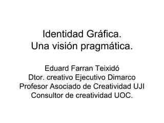 Identidad Gráfica.
   Una visión pragmática.

       Eduard Farran Teixidó
  Dtor. creativo Ejecutivo Dimarco
Profesor Asociado de Creatividad UJI
   Consultor de creatividad UOC.
 