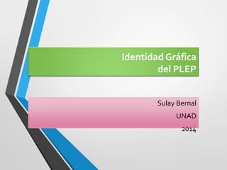 Identidad Gráfica
del PLEP
Sulay Bernal
UNAD
2014
 