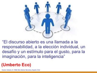 (Umberto Eco) “ El discurso abierto es una llamada a la responsabilidad, a la elección individual, un desafío y un estímulo para el gusto, para la imaginación, para la inteligencia” Fuente:  Umberto, E. (1990) Obra Abierta. Barcelona, España: Ariel 