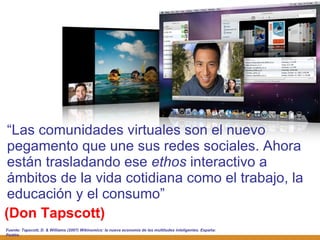 (Don Tapscott) “ Las comunidades virtuales son el nuevo pegamento que une sus redes sociales. Ahora están trasladando ese  ethos  interactivo a ámbitos de la vida cotidiana como el trabajo, la educación y el consumo” Fuente:  Tapscott, D. & Williams (2007) Wikinomics: la nueva economía de las multitudes inteligentes. España: Paidós 