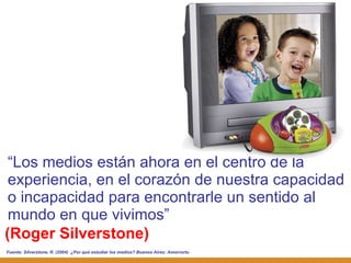 (Roger Silverstone) “ Los medios están ahora en el centro de la experiencia, en el corazón de nuestra capacidad o incapacidad para encontrarle un sentido al mundo en que vivimos” Fuente:  Silverstone, R. (2004)  ¿Por qué estudiar los medios? Buenos Aires: Amorrortu 