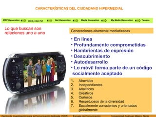 CARACTERÍSTICAS DEL CIUDADANO HIPERMEDIAL Lo que buscan son relaciones uno a uno MTV Generation Click y GenTxt Net Generation Media Generation My Media Generation Tweens En línea Profundamente comprometidas Hambrientas de expresión Descubrimiento Autodesarrollo Lo móvil forma parte de un código socialmente aceptado Generaciones altamente mediatizadas Atrevidos Independientes Analíticos Creativos Curiosos Respetuosos de la diversidad Socialmente conscientes y orientados globalmente 