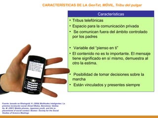 CARACTERÍSTICAS DE LA  GenTxt, MÓVIL, Tribu del pulgar Fuente: basado en Rheingold, H. (2004) Multitudes inteligentes: La próxima revolución social (Smart Mobs), Barcelona: Gedisa Ito, M. (2001) Mobile phones, Japanese youth, and the re-placemente of social contact. Boston: Society for the Social Studies of Science Meetings Características Tribus telefónicas Espacio para la comunicación privada Se comunican fuera del ámbito controlado por los padres Variable del “pienso en ti”  El contenido no es lo importante. El mensaje tiene significado en sí mismo, demuestra al otro la estima. Posibilidad de tomar decisiones sobre la marcha  Están vinculados y presentes siempre 